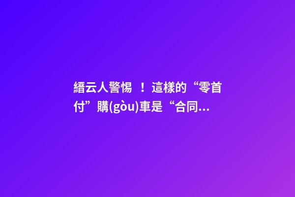 縉云人警惕！這樣的“零首付”購(gòu)車是“合同詐騙”！